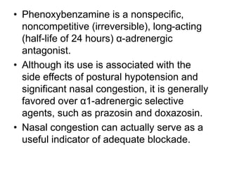 • Phenoxybenzamine is a nonspecific,
noncompetitive (irreversible), long-acting
(half-life of 24 hours) α-adrenergic
antagonist.
• Although its use is associated with the
side effects of postural hypotension and
significant nasal congestion, it is generally
favored over α1-adrenergic selective
agents, such as prazosin and doxazosin.
• Nasal congestion can actually serve as a
useful indicator of adequate blockade.
 