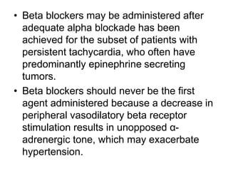 • Beta blockers may be administered after
adequate alpha blockade has been
achieved for the subset of patients with
persistent tachycardia, who often have
predominantly epinephrine secreting
tumors.
• Beta blockers should never be the first
agent administered because a decrease in
peripheral vasodilatory beta receptor
stimulation results in unopposed α-
adrenergic tone, which may exacerbate
hypertension.
 