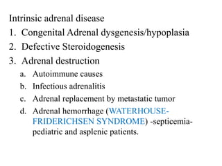 Intrinsic adrenal disease
1. Congenital Adrenal dysgenesis/hypoplasia
2. Defective Steroidogenesis
3. Adrenal destruction
a. Autoimmune causes
b. Infectious adrenalitis
c. Adrenal replacement by metastatic tumor
d. Adrenal hemorrhage (WATERHOUSE-
FRIDERICHSEN SYNDROME) -septicemia-
pediatric and asplenic patients.
 