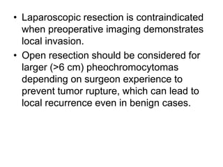 • Laparoscopic resection is contraindicated
when preoperative imaging demonstrates
local invasion.
• Open resection should be considered for
larger (>6 cm) pheochromocytomas
depending on surgeon experience to
prevent tumor rupture, which can lead to
local recurrence even in benign cases.
 