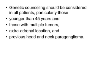 • Genetic counseling should be considered
in all patients, particularly those
• younger than 45 years and
• those with multiple tumors,
• extra-adrenal location, and
• previous head and neck paraganglioma.
 