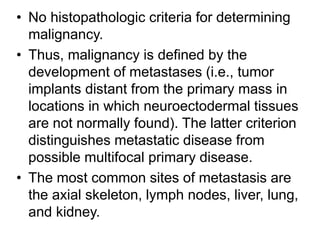 • No histopathologic criteria for determining
malignancy.
• Thus, malignancy is defined by the
development of metastases (i.e., tumor
implants distant from the primary mass in
locations in which neuroectodermal tissues
are not normally found). The latter criterion
distinguishes metastatic disease from
possible multifocal primary disease.
• The most common sites of metastasis are
the axial skeleton, lymph nodes, liver, lung,
and kidney.
 