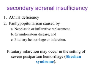 secondary adrenal insufficiency
1. ACTH deficiency
2. Panhypopituitarism caused by
a. Neoplastic or infiltrative replacement,
b. Granulomatous disease, and
c. Pituitary hemorrhage or infarction.
Pituitary infarction may occur in the setting of
severe postpartum hemorrhage (Sheehan
syndrome).
 