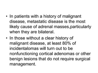 • In patients with a history of malignant
disease, metastatic disease is the most
likely cause of adrenal masses,particularly
when they are bilateral.
• In those without a clear history of
malignant disease, at least 80% of
incidentalomas will turn out to be
nonfunctioning cortical adenomas or other
benign lesions that do not require surgical
management.
 