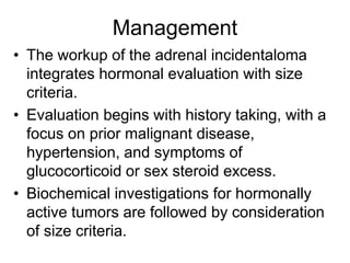 Management
• The workup of the adrenal incidentaloma
integrates hormonal evaluation with size
criteria.
• Evaluation begins with history taking, with a
focus on prior malignant disease,
hypertension, and symptoms of
glucocorticoid or sex steroid excess.
• Biochemical investigations for hormonally
active tumors are followed by consideration
of size criteria.
 