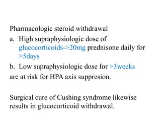 Pharmacologic steroid withdrawal
a. High supraphysiologic dose of
glucocorticoids->20mg prednisone daily for
>5days
b. Low supraphysiologic dose for >3weeks
are at risk for HPA axis suppresion.
Surgical cure of Cushing syndrome likewise
results in glucocorticoid withdrawal.
 
