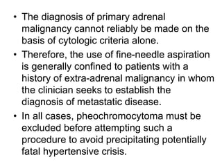 • The diagnosis of primary adrenal
malignancy cannot reliably be made on the
basis of cytologic criteria alone.
• Therefore, the use of fine-needle aspiration
is generally confined to patients with a
history of extra-adrenal malignancy in whom
the clinician seeks to establish the
diagnosis of metastatic disease.
• In all cases, pheochromocytoma must be
excluded before attempting such a
procedure to avoid precipitating potentially
fatal hypertensive crisis.
 