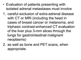 • Evaluation of patients presenting with
isolated adrenal metastases must involve
1. careful exclusion of extra-adrenal disease
with CT or MRI (including the head in
cases of breast cancer or melanoma, and
triphasic contrast-enhanced CT evaluation
of the liver plus 3-mm slices through the
lungs for gastrointestinal malignant
neoplasms)
2. as well as bone and PET scans, when
appropriate.
 