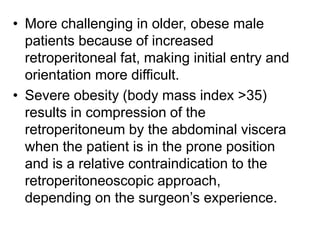 • More challenging in older, obese male
patients because of increased
retroperitoneal fat, making initial entry and
orientation more difficult.
• Severe obesity (body mass index >35)
results in compression of the
retroperitoneum by the abdominal viscera
when the patient is in the prone position
and is a relative contraindication to the
retroperitoneoscopic approach,
depending on the surgeon’s experience.
 