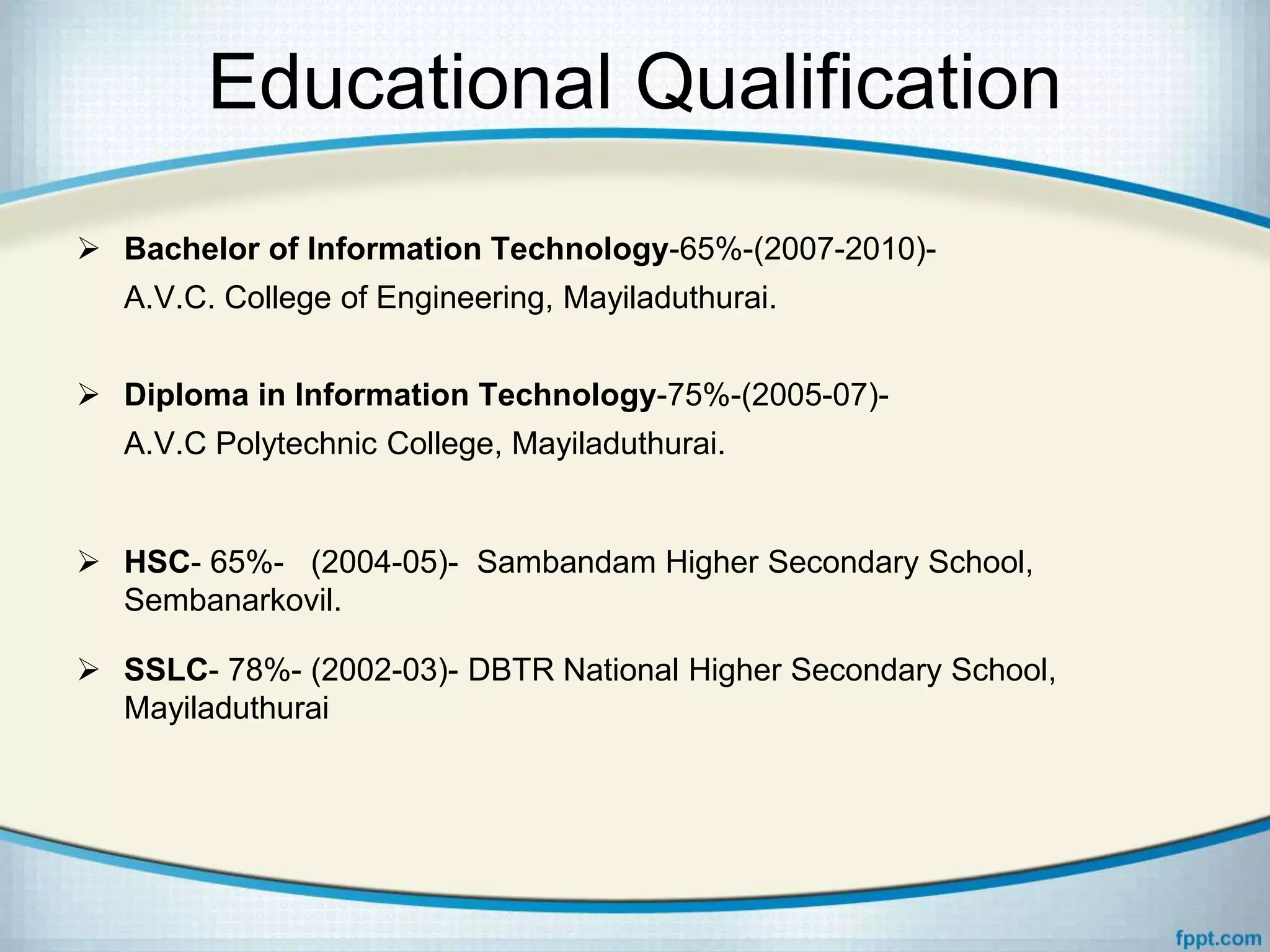 Educational Qualification
 Bachelor of Information Technology-65%-(2007-2010)-
A.V.C. College of Engineering, Mayiladuthurai.
 Diploma in Information Technology-75%-(2005-07)-
A.V.C Polytechnic College, Mayiladuthurai.
 HSC- 65%- (2004-05)- Sambandam Higher Secondary School,
Sembanarkovil.
 SSLC- 78%- (2002-03)- DBTR National Higher Secondary School,
Mayiladuthurai
 