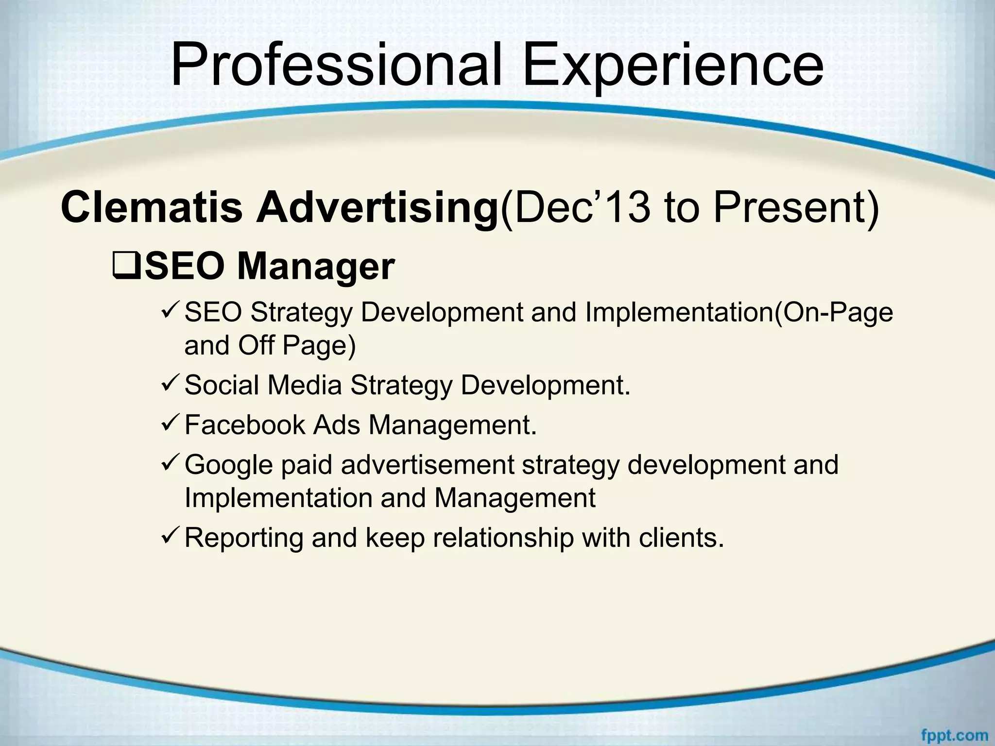 Professional Experience
Clematis Advertising(Dec’13 to Present)
SEO Manager
SEO Strategy Development and Implementation(On-Page
and Off Page)
Social Media Strategy Development.
Facebook Ads Management.
Google paid advertisement strategy development and
Implementation and Management
Reporting and keep relationship with clients.
 