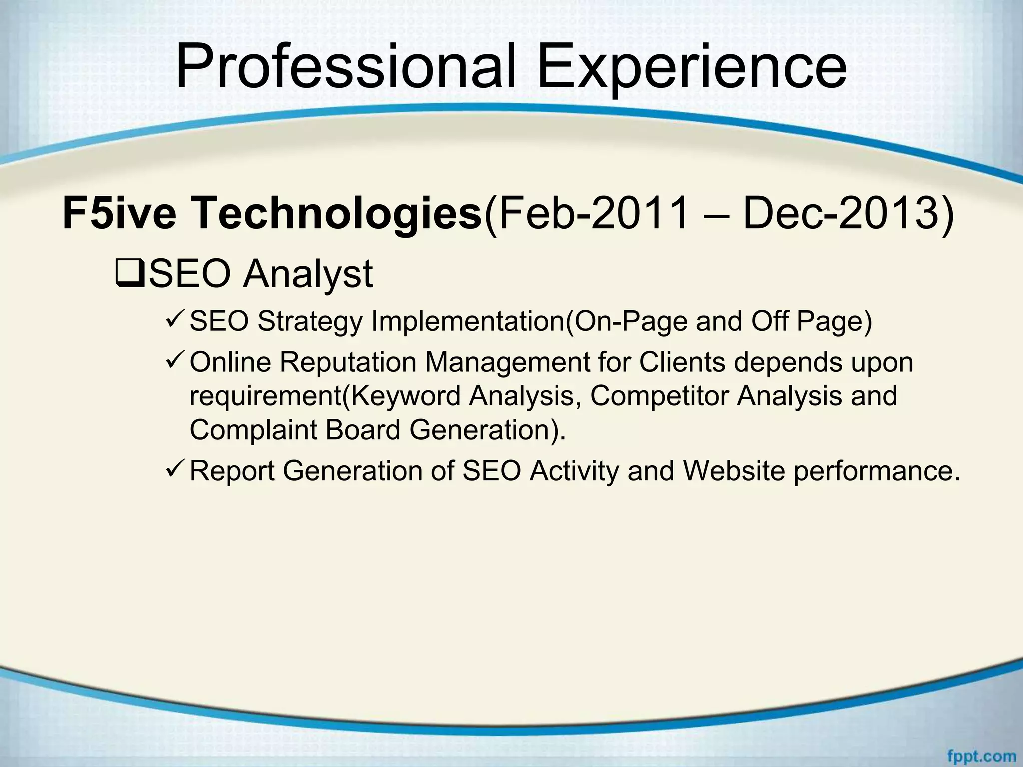 Professional Experience
F5ive Technologies(Feb-2011 – Dec-2013)
SEO Analyst
SEO Strategy Implementation(On-Page and Off Page)
Online Reputation Management for Clients depends upon
requirement(Keyword Analysis, Competitor Analysis and
Complaint Board Generation).
Report Generation of SEO Activity and Website performance.
 
