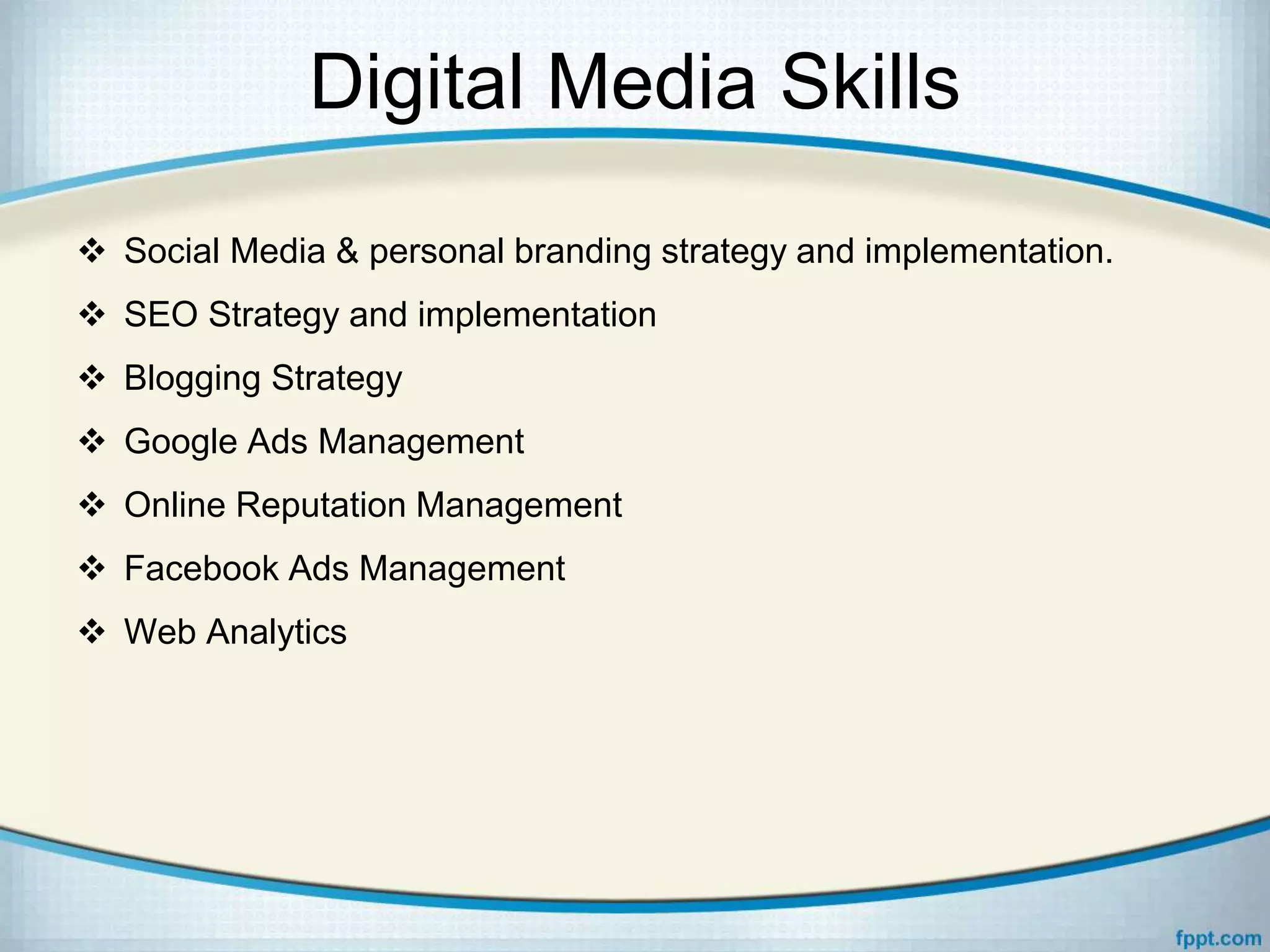 Digital Media Skills
 Social Media & personal branding strategy and implementation.
 SEO Strategy and implementation
 Blogging Strategy
 Google Ads Management
 Online Reputation Management
 Facebook Ads Management
 Web Analytics
 