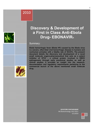 1


2010


    Discovery & Development of
     a First in Class Anti-Ebola
         Drug- EBONAVIR®
   Summary:
   Ebola hemorrhagic fever (Ebola HF) caused by the Ebola virus
   is a severe, often-fatal viral hemorrhagic disease in humans and
   nonhuman primates with a fatality rate of 50-83%. The present
   document details the discovery and development of a novel
   small molecule organo-pharmaceutical that acts as a potent
   inhibitor of VP35 - a critical protein involved in EBOV
   pathogenesis through early preclinical studies as well as
   clinical studies. It provides an insight into the research,
   documentation and regulatory requirements pertaining to the
   commercial launch of the above mentioned small molecule
   drug.




                                      GAYATHRI VIJAYAKUMAR
                                    MS Biotechnology, NYU-POLY
                                                       5/1/2010
 