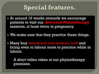  At around 16 weeks onwards we encourage
patients to visit our Antenatal Physiotherapy
sessions, at least twice in pregnancy.
 We make sure that they practice these things.
 Many buy theraband and exercise ball and
bring even to labour room to practice while in
labour.
A short video taken at our physiotherapy
premises.
 