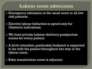  Emergency admission is the usual norm to all low
risk patients.
 Elective labour Induction is opted only for
Obstetric indications.
 We have private Labour-delivery-postpartum
rooms for every patient.
 A birth attendant, preferably husband is expected
to be with the patient throughout her stay in the
labour room.
 Baby resuscitation room is adjacent.
 
