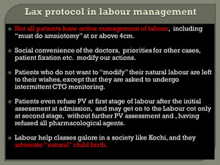  Not all patients have active managementof labour, including
“must do amniotomy”at or above 4cm.
 Social convenience of the doctors, priorities for other cases,
patient fixation etc. modify our actions.
 Patients who do not want to “modify”their natural labour are left
to their wishes,except that they are asked to undergo
intermittentCTG monitoring.
 Patients even refuse PV at first stage of labour after the initial
assessment at admission, and may get on to the Labour cot only
at second stage, without further PV assessment and , having
refused all pharmacological agents.
 Labour help classes galore in a society like Kochi,and they
advocate“natural” child birth.
 