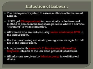  The Bishop score system to assess methods of Induction of
Labour.
 PGE2 gel (Dinoprostone)intracervically is the favoured
method of choice in the low score patients, where a cervical
“ripening”is what is intended.
 All women who are induced,stay under continuous CTG in
the labour room.
 For the ones having cervical ripening,monitoringis for 1-2
hrs in the labour room.
 In a patient with score =/> 7, Amniotomyfollowedby
Oxytocin Infusion of the low dose protocol is followed.
 All infusions are given by Infusion pump in well titrated
doses.
 