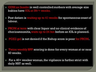  GDM on Insulin in well controlledmothers with average size
babies have IOL at 39/+ weeks.
 Post datism is waiting up to 41 weeks for spontaneous onset of
labour.
 PROM at term with clear liquor and no clinical evidence of
chorioamnonitis,waits up to 24 hrs before an IOL is planned.
 PGE2 gel is not denied if the Bishop score is poor for PROM.
 Twice weekly BPP scoring is done for every woman at or near
40 weeks.
 For a 40+ weeker woman,the vigilance is further strict with
daily NST as well.
 
