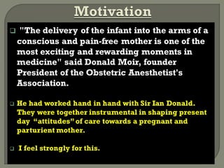  "The delivery of the infant into the arms of a
conscious and pain-free mother is one of the
most exciting and rewarding moments in
medicine" said Donald Moir, founder
President of the Obstetric Anesthetist's
Association.
 He had worked hand in hand with Sir Ian Donald.
They were together instrumental in shaping present
day “attitudes”of care towards a pregnant and
parturient mother.
 I feel strongly for this.
 