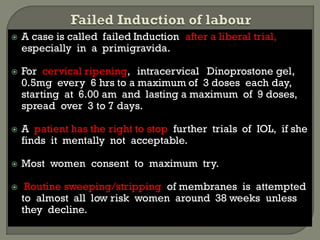  A case is called failed Induction after a liberal trial,
especially in a primigravida.
 For cervical ripening, intracervical Dinoprostone gel,
0.5mg every 6 hrs to a maximum of 3 doses each day,
starting at 6.00 am and lasting a maximum of 9 doses,
spread over 3 to 7 days.
 A patient has the right to stop further trials of IOL, if she
finds it mentally not acceptable.
 Most women consent to maximum try.
 Routine sweeping/stripping of membranes is attempted
to almost all low risk women around 38 weeks unless
they decline.
 