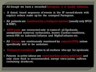  All though we have a recordedPartogram, it is hardly followed.
 A dated, timed sequence of events in the IP record sheets with
explicit orders make up for the cramped Partogram.
 All patients are monitored by a multipara monitor (usually only SPO2
& NIBP).
 ECG leads are connected only in cases of : all Epidurals,
unexplained maternal tachycardia, known Cardiac conditions,
severe PIH on Labetalol Infusion and MgSulf infusion etc.
 All fetuses are continuously monitored by external CTG, unless
specifically told to be ambulant.
 Preload of crystalloids given to all mothers who opt for epidurals.
 Patients in active labour are restricted from eating solid food and
only clear fluid is recommended, except citric juices, caffeine
containing drinks etc.
 