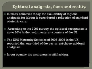  In many countries today, the availability of regional
analgesia for labour is considered a reflection of standard
obstetric care.
 According to the 2001 survey, the epidural acceptance is
up to 60% in the major maternity centers of the US.
 The NHS Maternity Statistics of 2005-2006 in the UK
reported that one-third of the parturient chose epidural
analgesia.
 In our country,the awareness is still lacking.
 