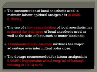  The concentration of local anesthetic used to
maintain labour epidural analgesia is (0.0625-
0.125%).
 The use of a low concentration of local anesthetic has
reduced the total dose of local anesthetic used as
well as the side-effects,such as motor blockade.
 Continuous dilute low-dose mixtures has major
advantage over intermittent bolus dose.
 The dosage recommended for labour analgesia is
0.0625% bupivacaine with 2 mcg/ml of fentanyl,
infusing at 10-12 ml/h.
 