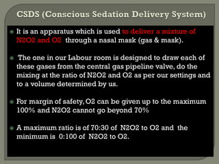  It is an apparatus which is used to deliver a mixture of
N2O2 and O2 through a nasal mask (gas & mask).
 The one in our Labour room is designed to draw each of
these gases from the central gas pipeline valve, do the
mixing at the ratio of N2O2 and O2 as per our settings and
to a volume determined by us.
 For margin of safety,O2 can be given up to the maximum
100% and N2O2 cannot go beyond 70%
 A maximum ratio is of 70:30 of N2O2 to O2 and the
minimum is 0:100 of N2O2 to O2.
 