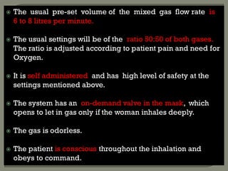  The usual pre-set volume of the mixed gas flow rate is
6 to 8 litres per minute.
 The usual settings will be of the ratio 50:50 of both gases.
The ratio is adjusted according to patient pain and need for
Oxygen.
 It is self administered and has high level of safety at the
settings mentioned above.
 The system has an on-demand valve in the mask, which
opens to let in gas only if the woman inhales deeply.
 The gas is odorless.
 The patient is conscious throughout the inhalation and
obeys to command.
 