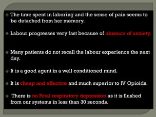  The time spent in laboring and the sense of pain seems to
be detached from her memory.
 Labour progresses very fast because of absence of anxiety.
 Many patients do not recall the labour experience the next
day.
 It is a good agent in a well conditioned mind.
 It is cheap and effective and much superior to IV Opioids.
 There is no Fetal respiratory depression as it is flushed
from our systems in less than 30 seconds.
 