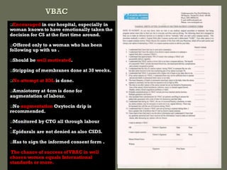 Encouraged in our hospital, especially in
woman known to have emotionally taken the
decision for CS at the first time around.
Offered only to a woman who has been
following up with us .
Should be well motivated.
Stripping of membranes done at 38 weeks.
No attempt at IOL is done.
Amniotomy at 4cm is done for
augmentation of labour.
No augmentation Oxytocin drip is
recommended.
Monitored by CTG all through labour
.
Epidurals are not denied as also CSDS.
Has to sign the informed consent form .
The chance of success ofVBAC in well
chosen women equals International
standards or more.
 