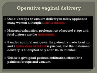  Outlet Forceps or vacuum delivery is safely applied to
many women although it isn’t a routine.
 Maternal exhaustion, prolongation of second stage and
fetal distress are the indications.
 If under epidural analgesia,the patient is made to sit up
and a bolus dose of 3-4 ml is pushed, and the instrument
delivery is attempted only after 10-15 minutes.
 This is to give good perineal infiltration effect for a
painless forceps and vacuum.
 