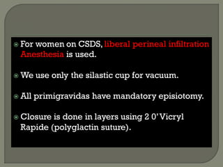  For women on CSDS, liberal perineal infiltration
Anesthesia is used.
 We use only the silastic cup for vacuum.
 All primigravidas have mandatory episiotomy.
 Closure is done in layers using 2 0’Vicryl
Rapide (polyglactin suture).
 