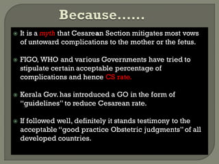  It is a myth that Cesarean Section mitigates most vows
of untoward complications to the mother or the fetus.
 FIGO, WHO and various Governments have tried to
stipulate certain acceptable percentage of
complications and hence CS rate.
 Kerala Gov. has introduced a GO in the form of
“guidelines” to reduce Cesarean rate.
 If followed well, definitely it stands testimony to the
acceptable “good practice Obstetric judgments”of all
developed countries.
 