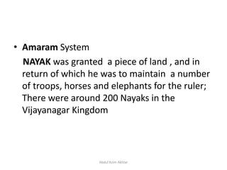 • Amaram System
NAYAK was granted a piece of land , and in
return of which he was to maintain a number
of troops, horses and elephants for the ruler;
There were around 200 Nayaks in the
Vijayanagar Kingdom
Abdul Azim Akhtar
 