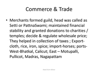 Commerce & Trade
• Merchants formed guild, head was called as
Setti or PattnaSwami; maintained financial
stability and granted donations to charities /
temples; decide & regulate wholesale price;
They helped in collection of taxes ; Export-
cloth, rice, iron, spice; import-horses; ports-
West-Bhatkal, Calicut; East – Motupalli,
Pullicot, Madras, Nagapattam
Abdul Azim Akhtar
 