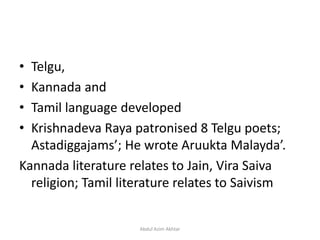 • Telgu,
• Kannada and
• Tamil language developed
• Krishnadeva Raya patronised 8 Telgu poets;
Astadiggajams’; He wrote Aruukta Malayda’.
Kannada literature relates to Jain, Vira Saiva
religion; Tamil literature relates to Saivism
Abdul Azim Akhtar
 