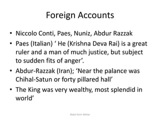 Foreign Accounts
• Niccolo Conti, Paes, Nuniz, Abdur Razzak
• Paes (Italian) ‘ He (Krishna Deva Rai) is a great
ruler and a man of much justice, but subject
to sudden fits of anger’.
• Abdur-Razzak (Iran); ‘Near the palance was
Chihal-Satun or forty pillared hall’
• The King was very wealthy, most splendid in
world’
Abdul Azim Akhtar
 