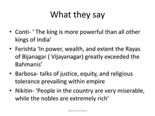 What they say
• Conti- ‘ The king is more powerful than all other
kings of India’
• Ferishta ‘In power, wealth, and extent the Rayas
of Bijanagar ( Vijayanagar) greatly exceeded the
Bahmanis’
• Barbosa- talks of justice, equity, and religious
tolerance prevailing within empire
• Nikitin- ‘People in the country are very miserable,
while the nobles are extremely rich’
Abdul Azim Akhtar
 