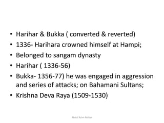 • Harihar & Bukka ( converted & reverted)
• 1336- Harihara crowned himself at Hampi;
• Belonged to sangam dynasty
• Harihar ( 1336-56)
• Bukka- 1356-77) he was engaged in aggression
and series of attacks; on Bahamani Sultans;
• Krishna Deva Raya (1509-1530)
Abdul Azim Akhtar
 