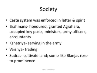 Society
• Caste system was enforced in letter & spirit
• Brahmans- honoured, granted Agrahara,
occupied key posts, ministers, army officers,
accountants
• Kshatriya- serving in the army
• Vaishya- trading
• Sudras- cultivate land; some like Blanjas rose
to prominence
Abdul Azim Akhtar
 