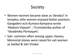 Society
• Women-women became slave as ‘devdasi’ in
temples; elite women enjoyed better position;
Gangadevi w/o Kumara Kampana wrote
‘Madura Vijayam’ ; Tirumalamba author of
‘Varadmika Parinayam’.
• Sati- common often among upper classes;
Memorial stones were raised for sati women
as Satikal & Sati Virakal
Abdul Azim Akhtar
 