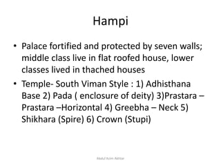 Hampi
• Palace fortified and protected by seven walls;
middle class live in flat roofed house, lower
classes lived in thached houses
• Temple- South Viman Style : 1) Adhisthana
Base 2) Pada ( enclosure of deity) 3)Prastara –
Prastara –Horizontal 4) Greebha – Neck 5)
Shikhara (Spire) 6) Crown (Stupi)
Abdul Azim Akhtar
 