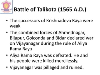 Battle of Talikota (1565 A.D.)
• The successors of Krishnadeva Raya were
weak
• The combined forces of Ahmednagar,
Bijapur, Golconda and Bidar declared war
on Vijayanagar during the rule of Aliya
Rama Raya
• Aliya Rama Raya was defeated. He and
his people were killed mercilessly.
• Vijayanagar was pillaged and ruined.
 