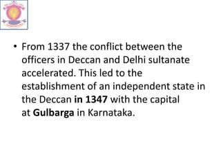 • From 1337 the conflict between the
officers in Deccan and Delhi sultanate
accelerated. This led to the
establishment of an independent state in
the Deccan in 1347 with the capital
at Gulbarga in Karnataka.
 