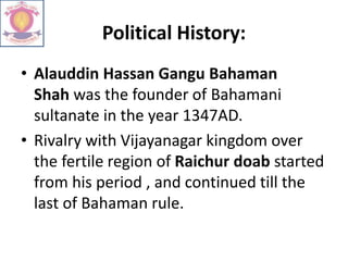 Political History:
• Alauddin Hassan Gangu Bahaman
Shah was the founder of Bahamani
sultanate in the year 1347AD.
• Rivalry with Vijayanagar kingdom over
the fertile region of Raichur doab started
from his period , and continued till the
last of Bahaman rule.
 