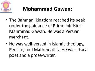 Mohammad Gawan:
• The Bahmani kingdom reached its peak
under the guidance of Prime minister
Mahmmad Gawan. He was a Persian
merchant.
• He was well-versed in Islamic theology,
Persian, and Mathematics. He was also a
poet and a prose-writer.
 