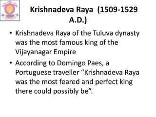 Krishnadeva Raya (1509-1529
A.D.)
• Krishnadeva Raya of the Tuluva dynasty
was the most famous king of the
Vijayanagar Empire
• According to Domingo Paes, a
Portuguese traveller “Krishnadeva Raya
was the most feared and perfect king
there could possibly be”.
 