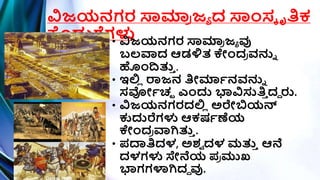 ವಿಜಯನಗರ ಸ್ವಮಾ
ರ ಜಾ ದ ಸ್ವಾಂಸಕ ೃತಿಕ
ಕೊಡುಗ್ಗಗಳು
• ವಿಜಯನಗರ ಸ್ವಮಾ
ರ ಜಾ ವು
ಬಲವಾದ ಆಡಳ್ಳತ ಕಾಂದ
ರ ವನುು
ಹಾಂದತ್ತ
ಿ .
• ಇಲ್ಲ
ಿ ರಾಜನ ತಿೀಮಾಿನವನುು
ಸರ್ೀಿಚ್ಛ ಎಾಂದು ಭಾವಿಸುತಿ
ಿ ದದ ರು.
• ವಿಜಯನಗರದಲ್ಲ
ಿ ಅರೇಬಿಯನ್
ಕುದುರೆಗಳು ಆಕರ್ಿಣೆಯ
ಕಾಂದ
ರ ವಾಗಿತ್ತ
ಿ .
• ಪ್ದ್ಯತಿದಳ, ಅಶ್
ಾ ದಳ ಮತ್ತ
ಿ ಆನೆ
ದಳಗಳು ಸೇನೆಯ ಪ್
ರ ಮುಖ
ಭಾಗಗಳ್ಳಗಿದದ ವು.
 